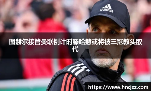 图赫尔接管曼联倒计时滕哈赫或将被三冠教头取代